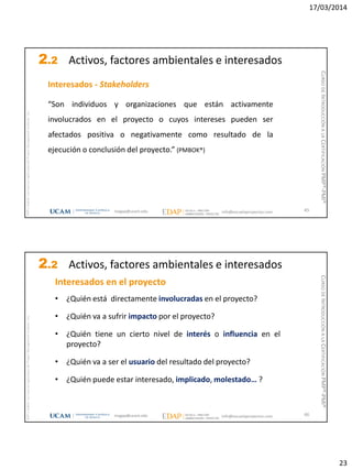 17/03/2014
23
magap@ucam.edu info@escuelaproyectos.com
CURSODEINTRODUCCIÓNALACERTIFICACIÓNPMP®-PMI®
PMPyPMBOKconmarcasregistradasdelProjectManagementInstitute,Inc
45
Interesados - Stakeholders
“Son individuos y organizaciones que están activamente
involucrados en el proyecto o cuyos intereses pueden ser
afectados positiva o negativamente como resultado de la
ejecución o conclusión del proyecto.” (PMBOK®)
2.2 Activos, factores ambientales e interesados
magap@ucam.edu info@escuelaproyectos.com
CURSODEINTRODUCCIÓNALACERTIFICACIÓNPMP®-PMI®
PMPyPMBOKconmarcasregistradasdelProjectManagementInstitute,Inc
46
Interesados en el proyecto
• ¿Quién está directamente involucradas en el proyecto?
• ¿Quién va a sufrir impacto por el proyecto?
• ¿Quién tiene un cierto nivel de interés o influencia en el
proyecto?
• ¿Quién va a ser el usuario del resultado del proyecto?
• ¿Quién puede estar interesado, implicado, molestado… ?
2.2 Activos, factores ambientales e interesados
 