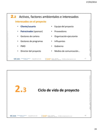 17/03/2014
24
magap@ucam.edu info@escuelaproyectos.com
CURSODEINTRODUCCIÓNALACERTIFICACIÓNPMP®-PMI®
PMPyPMBOKconmarcasregistradasdelProjectManagementInstitute,Inc
47
• Cliente/usuario
• Patrocinador (sponsor)
• Gestores de cartera
• Gestores de programas
• PMO
• Director del proyecto
• Equipo del proyecto
• Proveedores
• Organización ejecutante
• Influyentes
• Gobierno
• Medios de comunicación…
Interesados en el proyecto
2.2 Activos, factores ambientales e interesados
Ciclo de vida de proyecto2.3
48magap@ucam.edu info@escuelaproyectos.com
CURSODEINTRODUCCIÓNALACERTIFICACIÓNPMP®-PMI®
 