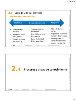 17/03/2014
27
magap@ucam.edu info@escuelaproyectos.com
CURSODEINTRODUCCIÓNALACERTIFICACIÓNPMP®-PMI®
PMPyPMBOKconmarcasregistradasdelProjectManagementInstitute,Inc
53
Predictivo Iterativo-Incremental Adaptativo
• Fases de larga
duración.
• Secuencia lineal
de procesos.
• Control riguroso
de requisitos.
• Fases de duración
intermedia.
• Repetición iterativa
de procesos.
• Cierta flexibilidad
de los requisitos.
• Fases de duración
corta.
• Repetición altamente
iterativa de procesos.
• Los requisitos se
concretan conforme
avanza el proyecto.
Distintos tipos de ciclo de vida
2.3 Ciclo de vida del proyecto
Procesos y áreas de conocimiento2.4
54magap@ucam.edu info@escuelaproyectos.com
CURSODEINTRODUCCIÓNALACERTIFICACIÓNPMP®-PMI®
 
