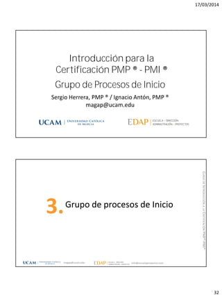 17/03/2014
32
Grupo de Procesos de Inicio
Sergio Herrera, PMP ® / Ignacio Antón, PMP ®
magap@ucam.edu
Introducción para la
Certificación PMP ® - PMI ®
Grupo de procesos de Inicio
3.
magap@ucam.edu info@escuelaproyectos.com
CURSODEINTRODUCCIÓNALACERTIFICACIÓNPMP®-PMI®
 