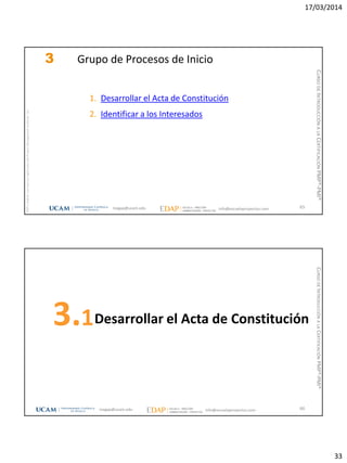 17/03/2014
33
magap@ucam.edu info@escuelaproyectos.com
CURSODEINTRODUCCIÓNALACERTIFICACIÓNPMP®-PMI®
PMPyPMBOKconmarcasregistradasdelProjectManagementInstitute,Inc
65
3 Grupo de Procesos de Inicio
1. Desarrollar el Acta de Constitución
2. Identificar a los Interesados
Desarrollar el Acta de Constitución3.1
66magap@ucam.edu info@escuelaproyectos.com
CURSODEINTRODUCCIÓNALACERTIFICACIÓNPMP®-PMI®
 