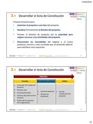 17/03/2014
34
3.1 Desarrollar el Acta de Constitución
Proceso necesario para:
• Autorizar el proyecto o una fase del proyecto.
• Nombrar formalmente al director del proyecto.
• Proveer al director de proyecto con la autoridad para
asignar recursos a las actividades del proyecto.
• Documentar las necesidades del negocio y el nuevo
producto, servicio u otro resultado que se pretende obtener
para satisfacer esos requisitos.
67
INICIO PLANIFICACIÓN
EJECUCIÓNSEGUIMIENTO
CIERRE
magap@ucam.edu info@escuelaproyectos.com
CURSODEINTRODUCCIÓNALACERTIFICACIÓNPMP®-PMI®
3.1 Desarrollar el Acta de Constitución
1. Enunciado del trabajo del
proyecto.
2. Business case.
3. Acuerdos/Contrato
4. Factores del entorno de la
empresa.
5. Activos de los procesos
de la organización
Entradas
1. Acta de
constitución del
proyecto
Salidas
1. Juicios de expertos
2. Técnicas de
facilitación
Herramientas y técnicas
PROCESO
68
INICIO PLANIFICACIÓN
EJECUCIÓNSEGUIMIENTO
CIERRE
magap@ucam.edu info@escuelaproyectos.com
CURSODEINTRODUCCIÓNALACERTIFICACIÓNPMP®-PMI®
 