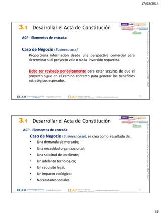 17/03/2014
36
3.1 Desarrollar el Acta de Constitución
ACP - Elementos de entrada:
Caso de Negocio (Business case)
Proporciona información desde una perspectiva comercial para
determinar si el proyecto vale o no la inversión requerida.
Debe ser revisado periódicamente para estar seguros de que el
proyecto sigue en el camino correcto para generar los beneficios
estratégicos esperados.
71
INICIO PLANIFICACIÓN
EJECUCIÓNSEGUIMIENTO
CIERRE
magap@ucam.edu info@escuelaproyectos.com
CURSODEINTRODUCCIÓNALACERTIFICACIÓNPMP®-PMI®
3.1 Desarrollar el Acta de Constitución
ACP - Elementos de entrada:
Caso de Negocio (Business case), se crea como resultado de:
• Una demanda de mercado;
• Una necesidad organizacional;
• Una solicitud de un cliente;
• Un adelanto tecnológico;
• Un requisito legal;
• Un impacto ecológico;
• Necesidades sociales...
72
INICIO PLANIFICACIÓN
EJECUCIÓNSEGUIMIENTO
CIERRE
magap@ucam.edu info@escuelaproyectos.com
CURSODEINTRODUCCIÓNALACERTIFICACIÓNPMP®-PMI®
 