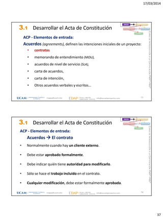 17/03/2014
37
3.1 Desarrollar el Acta de Constitución
ACP - Elementos de entrada:
Acuerdos (agreements), definen las intenciones iniciales de un proyecto:
• contratos
• memorando de entendimiento (MOU),
• acuerdos de nivel de servicio (SLA),
• carta de acuerdos,
• carta de intención,
• Otros acuerdos verbales y escritos…
73
INICIO PLANIFICACIÓN
EJECUCIÓNSEGUIMIENTO
CIERRE
magap@ucam.edu info@escuelaproyectos.com
CURSODEINTRODUCCIÓNALACERTIFICACIÓNPMP®-PMI®
3.1 Desarrollar el Acta de Constitución
ACP - Elementos de entrada:
Acuerdos  El contrato
• Normalmente cuando hay un cliente externo.
• Debe estar aprobado formalmente.
• Debe indicar quién tiene autoridad para modificarlo.
• Sólo se hace el trabajo incluido en el contrato.
• Cualquier modificación, debe estar formalmente aprobada.
74
INICIO PLANIFICACIÓN
EJECUCIÓNSEGUIMIENTO
CIERRE
magap@ucam.edu info@escuelaproyectos.com
CURSODEINTRODUCCIÓNALACERTIFICACIÓNPMP®-PMI®
 