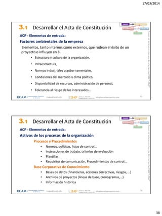 17/03/2014
38
3.1 Desarrollar el Acta de Constitución
ACP - Elementos de entrada:
Factores ambientales de la empresa
Elementos, tanto internos como externos, que rodean el éxito de un
proyecto o influyen en él.
• Estructura y cultura de la organización,
• Infraestructura,
• Normas industriales o gubernamentales,
• Condiciones del mercado y clima político,
• Disponibilidad de recursos, administración de personal,
• Tolerancia al riesgo de los interesados…
75
INICIO PLANIFICACIÓN
EJECUCIÓNSEGUIMIENTO
CIERRE
magap@ucam.edu info@escuelaproyectos.com
CURSODEINTRODUCCIÓNALACERTIFICACIÓNPMP®-PMI®
3.1 Desarrollar el Acta de Constitución
ACP - Elementos de entrada:
Activos de los procesos de la organización
Procesos y Procedimientos
• Normas, políticas, listas de control...
• Instrucciones de trabajo, criterios de evaluación
• Plantillas
• Requisitos de comunicación, Procedimientos de control...
Base Corporativa de Conocimiento
• Bases de datos (financieras, acciones correctivas, riesgos, ...)
• Archivos de proyectos (líneas de base, cronogramas,...)
• Información histórica
76
INICIO PLANIFICACIÓN
EJECUCIÓNSEGUIMIENTO
CIERRE
magap@ucam.edu info@escuelaproyectos.com
CURSODEINTRODUCCIÓNALACERTIFICACIÓNPMP®-PMI®
 