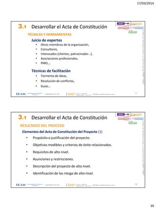 17/03/2014
39
3.1 Desarrollar el Acta de Constitución
TÉCNICAS Y HERRAMIENTAS
Juicio de expertos
• Otros miembros de la organización,
• Consultores,
• Interesados (clientes, patrocinador…),
• Asociaciones profesionales,
• PMO,…
Técnicas de facilitación
• Tormenta de ideas,
• Resolución de conflictos,
• Guías…
77
INICIO PLANIFICACIÓN
EJECUCIÓNSEGUIMIENTO
CIERRE
magap@ucam.edu info@escuelaproyectos.com
CURSODEINTRODUCCIÓNALACERTIFICACIÓNPMP®-PMI®
3.1 Desarrollar el Acta de Constitución
Elementos del Acta de Constitución del Proyecto (1)
• Propósito o justificación del proyecto.
• Objetivos medibles y criterios de éxito relacionados.
• Requisitos de alto nivel.
• Asunciones y restricciones.
• Descripción del proyecto de alto nivel.
• Identificación de los riesgo de alto nivel.
RESULTADO DEL PROCESO
78
INICIO PLANIFICACIÓN
EJECUCIÓNSEGUIMIENTO
CIERRE
magap@ucam.edu info@escuelaproyectos.com
CURSODEINTRODUCCIÓNALACERTIFICACIÓNPMP®-PMI®
 