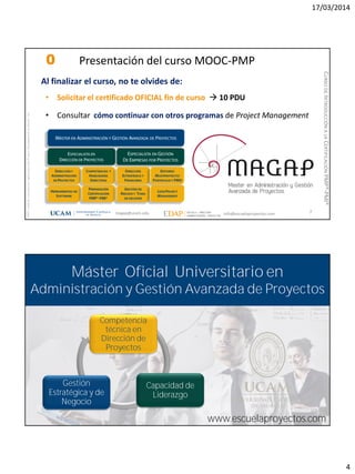 17/03/2014
4
magap@ucam.edu info@escuelaproyectos.com
CURSODEINTRODUCCIÓNALACERTIFICACIÓNPMP®-PMI®
PMPyPMBOKconmarcasregistradasdelProjectManagementInstitute,Inc
7
Al finalizar el curso, no te olvides de:
• Solicitar el certificado OFICIAL fin de curso  10 PDU
• Consultar cómo continuar con otros programas de Project Management
0 Presentación del curso MOOC-PMP
magap@ucam.edu info@escuelaproyectos.com
CURSODEINTRODUCCIÓNALACERTIFICACIÓNPMP®-PMI®
Máster Oficial Universitario en
Administración y Gestión Avanzada de Proyectos
Competencia
técnica en
Dirección de
Proyectos
Capacidad de
Liderazgo
Gestión
Estratégica y de
Negocio
www.escuelaproyectos.com
 