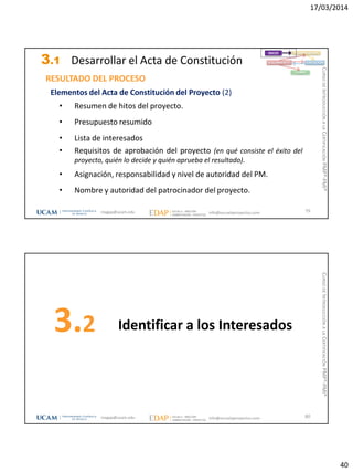 17/03/2014
40
3.1 Desarrollar el Acta de Constitución
Elementos del Acta de Constitución del Proyecto (2)
• Resumen de hitos del proyecto.
• Presupuesto resumido
• Lista de interesados
• Requisitos de aprobación del proyecto (en qué consiste el éxito del
proyecto, quién lo decide y quién aprueba el resultado).
• Asignación, responsabilidad y nivel de autoridad del PM.
• Nombre y autoridad del patrocinador del proyecto.
RESULTADO DEL PROCESO
79
INICIO PLANIFICACIÓN
EJECUCIÓNSEGUIMIENTO
CIERRE
magap@ucam.edu info@escuelaproyectos.com
CURSODEINTRODUCCIÓNALACERTIFICACIÓNPMP®-PMI®
Identificar a los Interesados3.2
80magap@ucam.edu info@escuelaproyectos.com
CURSODEINTRODUCCIÓNALACERTIFICACIÓNPMP®-PMI®
 