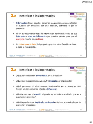 17/03/2014
41
3.2 Identificar a los interesados
81
INICIO PLANIFICACIÓN
EJECUCIÓNSEGUIMIENTO
CIERRE
• Interesados: todas aquellas personas u organizaciones que afectan
o pueden ser afectadas por una decisión, actividad o por el
proyecto.
• El fin es documentar toda la información relevante acerca de sus
intereses o nivel de influencia que pueden ejercer para que el
proyecto resulte o no exitoso.
• Es crítico para el éxito del proyecto que esta identificación se lleve
a cabo lo más pronto.
magap@ucam.edu info@escuelaproyectos.com
CURSODEINTRODUCCIÓNALACERTIFICACIÓNPMP®-PMI®
3.2 Identificar a los interesados
82
INICIO PLANIFICACIÓN
EJECUCIÓNSEGUIMIENTO
CIERRE
• ¿Qué personas están involucradas en el proyecto?
• ¿Quién de la organización va a sufrir impacto por el proyecto?
• ¿Qué personas no directamente involucradas en el proyecto pero
tienen un cierto nivel de interés o influencia?
• ¿Quién va a ser el usuario el producto, servicio o resultado que va a
producir el proyecto?
• ¿Quién puede estar, implicado, molestado o incluso aterrorizado por tu
proyecto? interesado
magap@ucam.edu info@escuelaproyectos.com
CURSODEINTRODUCCIÓNALACERTIFICACIÓNPMP®-PMI®
 