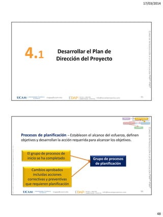 17/03/2014
48
Desarrollar el Plan de
Dirección del Proyecto4.1
95magap@ucam.edu info@escuelaproyectos.com
CURSODEINTRODUCCIÓNALACERTIFICACIÓNPMP®-PMI®
magap@ucam.edu info@escuelaproyectos.com
CURSODEINTRODUCCIÓNALACERTIFICACIÓNPMP®-PMI®
PMPyPMBOKconmarcasregistradasdelProjectManagementInstitute,Inc
96
El grupo de procesos de
inicio se ha completado
Cambios aprobados
incluidas acciones
correctivas y preventivas
que requieren planificación
Grupo de procesos
de planificación
INICIO PLANIFICACIÓN
EJECUCIÓNSEGUIMIENTO
CIERRE
Procesos de planificación – Establecen el alcance del esfuerzo, definen
objetivos y desarrollan la acción requerida para alcanzar los objetivos.
 
