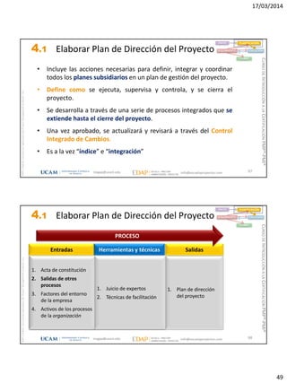 17/03/2014
49
magap@ucam.edu info@escuelaproyectos.com
CURSODEINTRODUCCIÓNALACERTIFICACIÓNPMP®-PMI®
PMPyPMBOKconmarcasregistradasdelProjectManagementInstitute,Inc
97
• Incluye las acciones necesarias para definir, integrar y coordinar
todos los planes subsidiarios en un plan de gestión del proyecto.
• Define como se ejecuta, supervisa y controla, y se cierra el
proyecto.
• Se desarrolla a través de una serie de procesos integrados que se
extiende hasta el cierre del proyecto.
• Una vez aprobado, se actualizará y revisará a través del Control
Integrado de Cambios.
• Es a la vez “índice” e “integración”
INICIO PLANIFICACIÓN
EJECUCIÓNSEGUIMIENTO
CIERRE
4.1 Elaborar Plan de Dirección del Proyecto
magap@ucam.edu info@escuelaproyectos.com
CURSODEINTRODUCCIÓNALACERTIFICACIÓNPMP®-PMI®
PMPyPMBOKconmarcasregistradasdelProjectManagementInstitute,Inc
98
1. Acta de constitución
2. Salidas de otros
procesos
3. Factores del entorno
de la empresa
4. Activos de los procesos
de la organización
Entradas
1. Plan de dirección
del proyecto
Salidas
1. Juicio de expertos
2. Técnicas de facilitación
Herramientas y técnicas
PROCESO
INICIO PLANIFICACIÓN
EJECUCIÓNSEGUIMIENTO
CIERRE
1. Acta de constitución
2. Salidas de otros
procesos
3. Factores del entorno
de la empresa
4. Activos de los procesos
de la organización
1. Juicio de expertos
2. Técnicas de facilitación
4.1 Elaborar Plan de Dirección del Proyecto
 