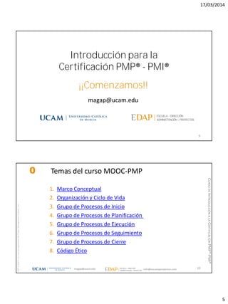 17/03/2014
5
magap@ucam.edu
9
Introducción para la
Certificación PMP® - PMI®
¡¡Comenzamos!!
magap@ucam.edu info@escuelaproyectos.com
CURSODEINTRODUCCIÓNALACERTIFICACIÓNPMP®-PMI®
PMPyPMBOKconmarcasregistradasdelProjectManagementInstitute,Inc
10
0 Temas del curso MOOC-PMP
1. Marco Conceptual
2. Organización y Ciclo de Vida
3. Grupo de Procesos de Inicio
4. Grupo de Procesos de Planificación
5. Grupo de Procesos de Ejecución
6. Grupo de Procesos de Seguimiento
7. Grupo de Procesos de Cierre
8. Código Ético
 