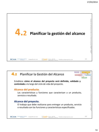 17/03/2014
51
Planificar la gestión del alcance4.2
101magap@ucam.edu info@escuelaproyectos.com
CURSODEINTRODUCCIÓNALACERTIFICACIÓNPMP®-PMI®
4.2 Planificar la Gestión del Alcance
102
Establece cómo el alcance del proyecto será definido, validado y
controlado a lo largo del ciclo de vida del proyecto.
Alcance del producto.
Las características y funciones que caracterizan a un producto,
servicio o resultado.
Alcance del proyecto.
El trabajo que debe realizarse para entregar un producto, servicio
o resultado con las funciones y características especificadas.
INICIO PLANIFICACIÓN
EJECUCIÓNSEGUIMIENTO
CIERRE
magap@ucam.edu info@escuelaproyectos.com
CURSODEINTRODUCCIÓNALACERTIFICACIÓNPMP®-PMI®
 