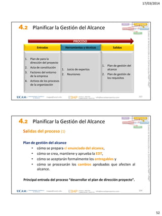 17/03/2014
52
4.2 Planificar la Gestión del Alcance
103
1. Plan de para la
dirección del proyecto
2. Acta de constitución
3. Factores del entorno
de la empresa
4. Activos de los procesos
de la organización
Entradas
1. Plan de gestión del
alcance
2. Plan de gestión de
los requisitos
Salidas
1. Juicio de expertos
2. Reuniones
Herramientas y técnicas
PROCESO
INICIO PLANIFICACIÓN
EJECUCIÓNSEGUIMIENTO
CIERRE
magap@ucam.edu info@escuelaproyectos.com
CURSODEINTRODUCCIÓNALACERTIFICACIÓNPMP®-PMI®
4.2 Planificar la Gestión del Alcance
104
INICIO PLANIFICACIÓN
EJECUCIÓNSEGUIMIENTO
CIERRE
Salidas del proceso (1)
Plan de gestión del alcance
• cómo se prepara el enunciado del alcance,
• cómo se crea, mantiene y aprueba la EDT,
• cómo se aceptarán formalmente los entregables y
• cómo se procesarán los cambios aprobados que afecten al
alcance.
Principal entrada del proceso “desarrollar el plan de dirección proyecto”.
magap@ucam.edu info@escuelaproyectos.com
CURSODEINTRODUCCIÓNALACERTIFICACIÓNPMP®-PMI®
 