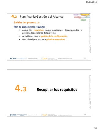 17/03/2014
53
4.2 Planificar la Gestión del Alcance
105
INICIO PLANIFICACIÓN
EJECUCIÓNSEGUIMIENTO
CIERRE
Salidas del proceso (2)
Plan de gestión de los requisitos
• cómo los requisitos serán analizados, documentados y
gestionados a lo largo del proyecto.
• Actividades para la gestión de la configuración.
• Describe el proceso para priorizar requisitos…
magap@ucam.edu info@escuelaproyectos.com
CURSODEINTRODUCCIÓNALACERTIFICACIÓNPMP®-PMI®
Recopilar los requisitos4.3
106magap@ucam.edu info@escuelaproyectos.com
CURSODEINTRODUCCIÓNALACERTIFICACIÓNPMP®-PMI®
 
