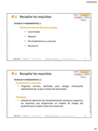 17/03/2014
56
magap@ucam.edu info@escuelaproyectos.com
CURSODEINTRODUCCIÓNALACERTIFICACIÓNPMP®-PMI®
PMPyPMBOKconmarcasregistradasdelProjectManagementInstitute,Inc
111
Técnicas de toma de decisión en grupo
• Unanimidad
• Mayoría
• Pluraridad (Minoría cualificada)
• Dictatorial
INICIO PLANIFICACIÓN
EJECUCIÓNSEGUIMIENTO
CIERRE
TÉCNICAS Y HERRAMIENTAS (2)
4.3 Recopilar los requisitos
magap@ucam.edu info@escuelaproyectos.com
CURSODEINTRODUCCIÓNALACERTIFICACIÓNPMP®-PMI®
PMPyPMBOKconmarcasregistradasdelProjectManagementInstitute,Inc
112
Cuestionarios y encuestas
• Preguntas escritas, diseñadas para recoger información
rápidamente de un gran número de interesados.
Prototipos
• método de obtención de retroalimentación temprana respecto a
los requisitos que proporciona un modelo de trabajo del
producto que se espera antes de construirlo.
INICIO PLANIFICACIÓN
EJECUCIÓNSEGUIMIENTO
CIERRE
TÉCNICAS Y HERRAMIENTAS (3)
4.3 Recopilar los requisitos
 