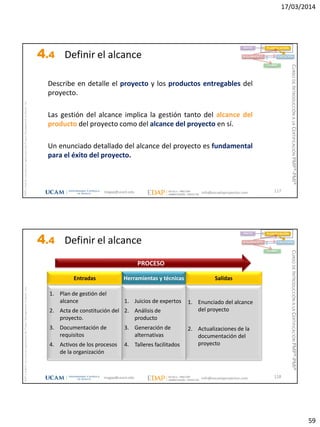 17/03/2014
59
magap@ucam.edu info@escuelaproyectos.com
CURSODEINTRODUCCIÓNALACERTIFICACIÓNPMP®-PMI®
PMPyPMBOKconmarcasregistradasdelProjectManagementInstitute,Inc
117
Describe en detalle el proyecto y los productos entregables del
proyecto.
Las gestión del alcance implica la gestión tanto del alcance del
producto del proyecto como del alcance del proyecto en sí.
Un enunciado detallado del alcance del proyecto es fundamental
para el éxito del proyecto.
INICIO PLANIFICACIÓN
EJECUCIÓNSEGUIMIENTO
CIERRE
4.4 Definir el alcance
magap@ucam.edu info@escuelaproyectos.com
CURSODEINTRODUCCIÓNALACERTIFICACIÓNPMP®-PMI®
PMPyPMBOKconmarcasregistradasdelProjectManagementInstitute,Inc
118
1. Plan de gestión del
alcance
2. Acta de constitución del
proyecto.
3. Documentación de
requisitos
4. Activos de los procesos
de la organización
Entradas
1. Enunciado del alcance
del proyecto
2. Actualizaciones de la
documentación del
proyecto
Salidas
1. Juicios de expertos
2. Análisis de
producto
3. Generación de
alternativas
4. Talleres facilitados
Herramientas y técnicas
PROCESO
INICIO PLANIFICACIÓN
EJECUCIÓNSEGUIMIENTO
CIERRE
4.4 Definir el alcance
 