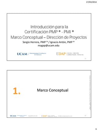 17/03/2014
6
Marco Conceptual Dirección de Proyectos
11
Sergio Herrera, PMP ® / Ignacio Antón, PMP ®
magap@ucam.edu
Introducción para la
Certificación PMP ® - PMI ®
Marco Conceptual
1.
12magap@ucam.edu info@escuelaproyectos.com
CURSODEINTRODUCCIÓNALACERTIFICACIÓNPMP®-PMI®
 
