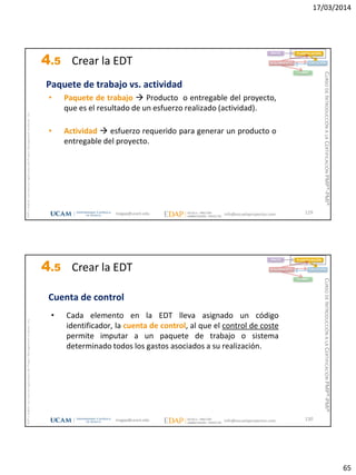 17/03/2014
65
magap@ucam.edu info@escuelaproyectos.com
CURSODEINTRODUCCIÓNALACERTIFICACIÓNPMP®-PMI®
PMPyPMBOKconmarcasregistradasdelProjectManagementInstitute,Inc
129
INICIO PLANIFICACIÓN
EJECUCIÓNSEGUIMIENTO
CIERRE
Paquete de trabajo vs. actividad
• Paquete de trabajo  Producto o entregable del proyecto,
que es el resultado de un esfuerzo realizado (actividad).
• Actividad  esfuerzo requerido para generar un producto o
entregable del proyecto.
4.5 Crear la EDT
magap@ucam.edu info@escuelaproyectos.com
CURSODEINTRODUCCIÓNALACERTIFICACIÓNPMP®-PMI®
PMPyPMBOKconmarcasregistradasdelProjectManagementInstitute,Inc
130
• Cada elemento en la EDT lleva asignado un código
identificador, la cuenta de control, al que el control de coste
permite imputar a un paquete de trabajo o sistema
determinado todos los gastos asociados a su realización.
Cuenta de control
INICIO PLANIFICACIÓN
EJECUCIÓNSEGUIMIENTO
CIERRE
4.5 Crear la EDT
 