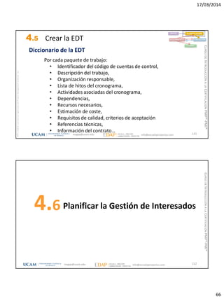 17/03/2014
66
magap@ucam.edu info@escuelaproyectos.com
CURSODEINTRODUCCIÓNALACERTIFICACIÓNPMP®-PMI®
PMPyPMBOKconmarcasregistradasdelProjectManagementInstitute,Inc
131
Por cada paquete de trabajo:
• Identificador del código de cuentas de control,
• Descripción del trabajo,
• Organización responsable,
• Lista de hitos del cronograma,
• Actividades asociadas del cronograma,
• Dependencias,
• Recursos necesarios,
• Estimación de coste,
• Requisitos de calidad, criterios de aceptación
• Referencias técnicas,
• Información del contrato…
Diccionario de la EDT
INICIO PLANIFICACIÓN
EJECUCIÓNSEGUIMIENTO
CIERRE
4.5 Crear la EDT
Planificar la Gestión de Interesados4.6
132magap@ucam.edu info@escuelaproyectos.com
CURSODEINTRODUCCIÓNALACERTIFICACIÓNPMP®-PMI®
 