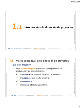 17/03/2014
7
Introducción a la dirección de proyectos1.1
13magap@ucam.edu info@escuelaproyectos.com
CURSODEINTRODUCCIÓNALACERTIFICACIÓNPMP®-PMI®
magap@ucam.edu info@escuelaproyectos.com
CURSODEINTRODUCCIÓNALACERTIFICACIÓNPMP®-PMI®
PMPyPMBOKconmarcasregistradasdelProjectManagementInstitute,Inc
14
¿Qué es un proyecto?
• Es un esfuerzo temporal que se lleva a cabo para crear un
producto, servicio o resultado único.
 Un producto que puede ser parte de otro proyecto
 Una capacidad para prestar un servicio
 Un documento
 Una mejora sobre algo ya existente.
1.1 Marco conceptual de la dirección de proyectos
 
