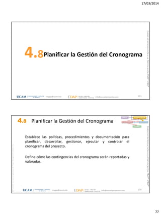 17/03/2014
77
Planificar la Gestión del Cronograma4.8
153magap@ucam.edu info@escuelaproyectos.com
CURSODEINTRODUCCIÓNALACERTIFICACIÓNPMP®-PMI®
magap@ucam.edu info@escuelaproyectos.com
CURSODEINTRODUCCIÓNALACERTIFICACIÓNPMP®-PMI®
PMPyPMBOKconmarcasregistradasdelProjectManagementInstitute,Inc
154
INICIO PLANIFICACIÓN
EJECUCIÓNSEGUIMIENTO
CIERRE
Establece las políticas, procedimientos y documentación para
planificar, desarrollar, gestionar, ejecutar y controlar el
cronograma del proyecto.
Define cómo las contingencias del cronograma serán reportadas y
valoradas.
4.8 Planificar la Gestión del Cronograma
 