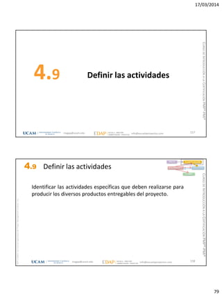 17/03/2014
79
Definir las actividades4.9
157magap@ucam.edu info@escuelaproyectos.com
CURSODEINTRODUCCIÓNALACERTIFICACIÓNPMP®-PMI®
magap@ucam.edu info@escuelaproyectos.com
CURSODEINTRODUCCIÓNALACERTIFICACIÓNPMP®-PMI®
PMPyPMBOKconmarcasregistradasdelProjectManagementInstitute,Inc
158
Identificar las actividades específicas que deben realizarse para
producir los diversos productos entregables del proyecto.
INICIO PLANIFICACIÓN
EJECUCIÓNSEGUIMIENTO
CIERRE
4.9 Definir las actividades
 