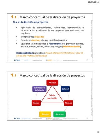 17/03/2014
8
magap@ucam.edu info@escuelaproyectos.com
CURSODEINTRODUCCIÓNALACERTIFICACIÓNPMP®-PMI®
PMPyPMBOKconmarcasregistradasdelProjectManagementInstitute,Inc
15
Qué es la dirección de proyectos
• Aplicación de conocimientos, habilidades, herramientas y
técnicas a las actividades de un proyecto para satisfacer sus
requisitos
• Identificar los requisitos
• Establecer objetivos claros y posibles de realizar
• Equilibrar las limitaciones o restricciones del proyecto: calidad,
alcance, tiempo, costes, recursos y riesgos (Triple Restricción)
Responsabilidad profesional: Project Management Institute: Code of
Ethics and Professional Conduct
1.1 Marco conceptual de la dirección de proyectos
magap@ucam.edu info@escuelaproyectos.com
CURSODEINTRODUCCIÓNALACERTIFICACIÓNPMP®-PMI®
PMPyPMBOKconmarcasregistradasdelProjectManagementInstitute,Inc
16
Alcance
Calidad
Tiempo
RecursosRiesgos
Costes
Satisfacción
del cliente
Triple
restricción
1.1 Marco conceptual de la dirección de proyectos
 