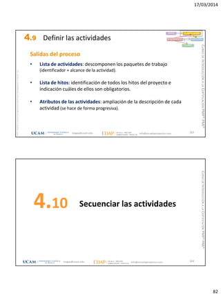 17/03/2014
82
magap@ucam.edu info@escuelaproyectos.com
CURSODEINTRODUCCIÓNALACERTIFICACIÓNPMP®-PMI®
PMPyPMBOKconmarcasregistradasdelProjectManagementInstitute,Inc
163
Salidas del proceso
• Lista de actividades: descomponen los paquetes de trabajo
(identificador + alcance de la actividad).
• Lista de hitos: identificación de todos los hitos del proyecto e
indicación cuáles de ellos son obligatorios.
• Atributos de las actividades: ampliación de la descripción de cada
actividad (se hace de forma progresiva).
INICIO PLANIFICACIÓN
EJECUCIÓNSEGUIMIENTO
CIERRE
4.9 Definir las actividades
Secuenciar las actividades4.10
164magap@ucam.edu info@escuelaproyectos.com
CURSODEINTRODUCCIÓNALACERTIFICACIÓNPMP®-PMI®
 