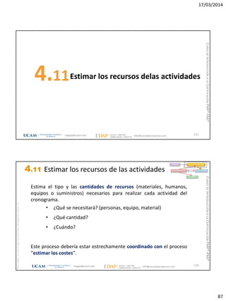 17/03/2014
87
Estimar los recursos delas actividades4.11
173magap@ucam.edu info@escuelaproyectos.com
CURSODEINTRODUCCIÓNALACERTIFICACIÓNPMP®-PMI®
magap@ucam.edu info@escuelaproyectos.com
CURSODEINTRODUCCIÓNALACERTIFICACIÓNPMP®-PMI®
PMPyPMBOKconmarcasregistradasdelProjectManagementInstitute,Inc
174
Estima el tipo y las cantidades de recursos (materiales, humanos,
equipos o suministros) necesarios para realizar cada actividad del
cronograma.
• ¿Qué se necesitará? (personas, equipo, material)
• ¿Qué cantidad?
• ¿Cuándo?
Este proceso debería estar estrechamente coordinado con el proceso
“estimar los costes”.
INICIO PLANIFICACIÓN
EJECUCIÓNSEGUIMIENTO
CIERRE
4.11 Estimar los recursos de las actividades
 