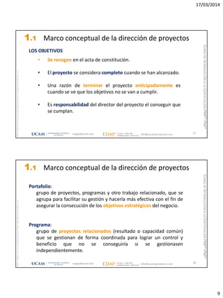 17/03/2014
9
magap@ucam.edu info@escuelaproyectos.com
CURSODEINTRODUCCIÓNALACERTIFICACIÓNPMP®-PMI®
PMPyPMBOKconmarcasregistradasdelProjectManagementInstitute,Inc
17
• Se recogen en el acta de constitución.
• El proyecto se considera completo cuando se han alcanzado.
• Una razón de terminar el proyecto anticipadamente es
cuando se ve que los objetivos no se van a cumplir.
• Es responsabilidad del director del proyecto el conseguir que
se cumplan.
LOS OBJETIVOS
1.1 Marco conceptual de la dirección de proyectos
magap@ucam.edu info@escuelaproyectos.com
CURSODEINTRODUCCIÓNALACERTIFICACIÓNPMP®-PMI®
PMPyPMBOKconmarcasregistradasdelProjectManagementInstitute,Inc
18
Portafolio:
grupo de proyectos, programas y otro trabajo relacionado, que se
agrupa para facilitar su gestión y hacerla más efectiva con el fin de
asegurar la consecución de los objetivos estratégicos del negocio.
Programa:
grupo de proyectos relacionados (resultado o capacidad común)
que se gestionan de forma coordinada para lograr un control y
beneficio que no se conseguiría si se gestionasen
independientemente.
1.1 Marco conceptual de la dirección de proyectos
 