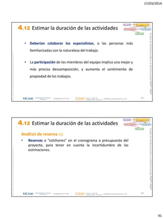 17/03/2014
91
magap@ucam.edu info@escuelaproyectos.com
CURSODEINTRODUCCIÓNALACERTIFICACIÓNPMP®-PMI®
PMPyPMBOKconmarcasregistradasdelProjectManagementInstitute,Inc
181
• Deberían colaborar los especialistas, o las personas más
familiarizadas con la naturaleza del trabajo.
• La participación de los miembros del equipo implica una mejor y
más precisa descomposición, y aumenta el sentimiento de
propiedad de los trabajos.
INICIO PLANIFICACIÓN
EJECUCIÓNSEGUIMIENTO
CIERRE
4.12 Estimar la duración de las actividades
magap@ucam.edu info@escuelaproyectos.com
CURSODEINTRODUCCIÓNALACERTIFICACIÓNPMP®-PMI®
PMPyPMBOKconmarcasregistradasdelProjectManagementInstitute,Inc
182
Análisis de reserva (1)
• Reservas o “colchones” en el cronograma o presupuesto del
proyecto, para tener en cuenta la incertidumbre de las
estimaciones.
INICIO PLANIFICACIÓN
EJECUCIÓNSEGUIMIENTO
CIERRE
4.12 Estimar la duración de las actividades
 