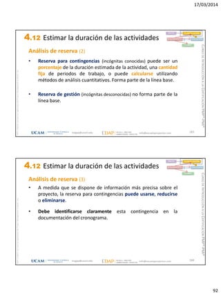17/03/2014
92
magap@ucam.edu info@escuelaproyectos.com
CURSODEINTRODUCCIÓNALACERTIFICACIÓNPMP®-PMI®
PMPyPMBOKconmarcasregistradasdelProjectManagementInstitute,Inc
183
Análisis de reserva (2)
• Reserva para contingencias (incógnitas conocidas) puede ser un
porcentaje de la duración estimada de la actividad, una cantidad
fija de periodos de trabajo, o puede calcularse utilizando
métodos de análisis cuantitativos. Forma parte de la línea base.
• Reserva de gestión (incógnitas desconocidas) no forma parte de la
línea base.
INICIO PLANIFICACIÓN
EJECUCIÓNSEGUIMIENTO
CIERRE
4.12 Estimar la duración de las actividades
magap@ucam.edu info@escuelaproyectos.com
CURSODEINTRODUCCIÓNALACERTIFICACIÓNPMP®-PMI®
PMPyPMBOKconmarcasregistradasdelProjectManagementInstitute,Inc
184
Análisis de reserva (3)
• A medida que se dispone de información más precisa sobre el
proyecto, la reserva para contingencias puede usarse, reducirse
o eliminarse.
• Debe identificarse claramente esta contingencia en la
documentación del cronograma.
INICIO PLANIFICACIÓN
EJECUCIÓNSEGUIMIENTO
CIERRE
4.12 Estimar la duración de las actividades
 