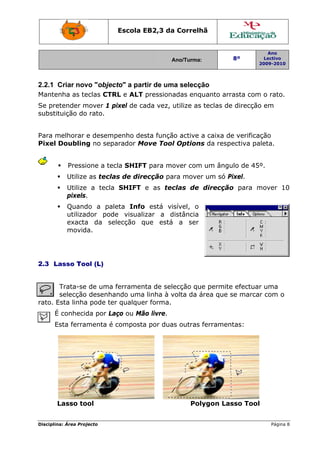 Disciplin
2.2.1
Mante
Se pre
substit
Para m
Pixel
2.3 L
rato. E
É
E
L
na: Área Proj
Criar nov
nha as te
etender m
tuição do
melhorar e
Doubling
Pressi
Utilize
Utilize
pixels.
Quand
utilizad
exacta
movid
asso Too
Trata-se
selecção
Esta linha
É conhecid
Esta ferra
Lasso to
jecto
vo "objec
eclas CTR
mover 1 p
rato.
e desemp
g no sepa
one a tec
as tecla
a tecla
.
do a pale
dor pode
a da se
a.
ol (L)
de uma f
desenha
a pode ter
da por La
menta é c
ool
Escola E
cto" a par
RL e ALT
pixel de ca
penho des
arador Mo
cla SHIFT
as de dire
SHIFT
eta Info
e visuali
lecção q
ferramen
ndo uma
r qualque
ço ou Mã
composta
EB2,3 da
A
rtir de um
pressiona
ada vez, u
sta funçã
ove Tool
T para mo
ecção pa
e as tec
o está vi
zar a d
que está
ta de sele
linha à v
er forma.
ão livre.
a por dua
a Correlh
Ano/Turma:
ma selecçã
adas enqu
utilize as
o active a
l Options
over com
ra mover
clas de
sível, o
distância
a ser
ecção que
volta da á
s outras f
Poly
hã
ão
uanto arr
teclas de
a caixa de
s da resp
um ângu
r um só P
direcção
e permite
área que s
ferramen
ygon Las
8º
2
rasta com
e direcção
e verifica
ectiva pa
ulo de 45º
Pixel.
o para m
e efectuar
se marca
ntas:
sso Tool
Ano
Lectivo
2009-2010
Página 8
m o rato.
o em
ção
leta.
º.
mover 10
r uma
r com o
8
0
 