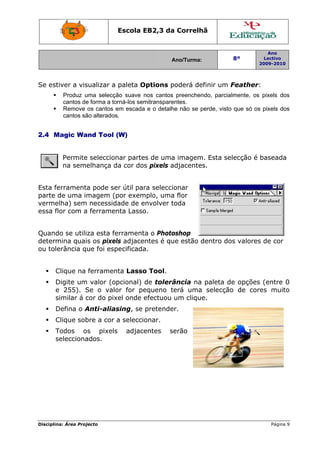 Disciplin
Se est
2.4 M
Esta fe
parte d
verme
essa fl
Quand
determ
ou tole
C
D
e
s
D
C
T
s
na: Área Proj
tiver a vis
Produz u
cantos de
Remove
cantos sã
Magic Wa
Permite
na seme
errament
de uma im
elha) sem
lor com a
do se utili
mina quai
erância q
Clique na
Digite um
e 255). S
similar á c
Defina o A
Clique sob
Todos o
selecciona
jecto
sualizar a
uma selecç
e forma a to
os cantos
ão alterados
and Tool
e seleccio
elhança d
a pode se
magem (
necessid
a ferrame
za esta fe
s os pixe
ue foi esp
ferramen
m valor (o
Se o valo
cor do pix
Anti-alias
bre a cor
os pixels
ados.
Escola E
paleta O
ão suave n
orná-los sem
em escada
s.
(W)
nar parte
da cor dos
er útil par
por exem
dade de e
nta Lasso
errament
ls adjace
pecificada
nta Lasso
pcional)
or for pe
xel onde e
sing, se
a seleccio
s adjace
EB2,3 da
A
Options p
nos cantos
mitranspare
a e o detalh
es de uma
s pixels a
ra selecci
mplo, uma
envolver t
o.
a o Photo
ntes é qu
a.
o Tool.
de tolerâ
equeno t
efectuou
pretende
onar.
entes s
a Correlh
Ano/Turma:
poderá de
preenchen
entes.
he não se p
a imagem
adjacente
onar
a flor
toda
oshop
ue estão d
ância na
erá uma
um clique
er.
erão
hã
efinir um F
ndo, parcia
perde, visto
m. Esta se
s.
dentro do
paleta d
selecção
e.
8º
2
Feather:
lmente, os
o que só os
lecção é
os valores
e opções
o de core
Ano
Lectivo
2009-2010
Página 9
pixels dos
s pixels dos
baseada
s de cor
(entre 0
es muito
9
s
s
0
o
 