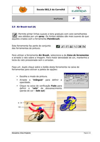 Disciplin
2.5 A
aquele
Esta fe
das fe
Para u
e arra
tecla d
Faça u
ferram
Fad
Fade :
na: Área Proj
Air Brush
Permite p
aos obtid
es criados
errament
rramenta
utilizar a f
ste o rato
do rato pr
um duplo
mentas pa
Escolha
Arraste
opacida
Clique n
definir
(perda
de : 30
100
jecto
tool (A)
pintar linh
dos por u
s com a fe
a faz part
as de pint
ferrament
o sobre a
ressionad
o clique so
ara activa
a o modo
o "triâ
ade.
na caixa
o "rati
de cor - f
Escola E
has suave
m spray.
errament
te do con
tura:
ta Air Br
imagem.
da sem o
obre o bo
r a paleta
de pintur
ângulo"
de verific
io" de
fade out)
EB2,3 da
A
es e tons
Os limite
ta Paintb
njunto
ush, sele
. Para ma
arrastar.
otão desta
a de opçõ
ra.
para de
cação Fad
desvanec
a Correlh
Ano/Turma:
graduais
es obtidos
brush.
eccione-a
aior densi
a ferrame
ões:
efinir a
de para
cimento
hã
s com cor
s são mai
da Caixa
dade de c
enta na ca
8º
2
re semelh
s suaves
a de ferra
cor, mant
aixa de
Ano
Lectivo
2009-2010
Página 10
antes
do que
mentas
tenha a
0
 