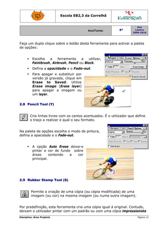 Disciplin
Faça u
de opç
2.8 P
Na pal
defina
2.9 R
Por pr
deixam
na: Área Proj
um duplo
ções:
Escolha
Paintbru
Defina a
Para ap
versão
Erase
Erase
para a
um laye
Pencil To
Cria linha
o traço a
leta de op
a opacid
A opçã
pintar a
áreas
principa
Rubber St
Permite
imagem
edefiniçã
m o utiliza
jecto
clique so
a a fe
ush, Airbr
a opacid
pagar e s
já gravad
to Sa
image (
pagar a
er.
ol (Y)
as livres c
a realizar
pções esc
dade e o F
ão Auto
a cor de
conten
al.
tamp Too
a criação
(ou cor)
o, esta fe
ador pinta
Escola E
obre o bot
errament
rush, Pen
dade e o F
substituir
da, clique
ved. Ut
(Erase la
imagem
com os ca
e qual o
colha o m
Fade-out.
Erase de
fundo
do a
ol (S)
o de uma
na mesm
erramenta
ar com um
EB2,3 da
A
tão desta
a a
ncil ou Blo
Fade-ou
r por
e em
tilize
ayer)
m ou
antos ace
seu forma
odo de p
eixa-o
sobre
cor
cópia (ou
ma image
a cria um
m padrão
a Correlh
Ano/Turma:
ferramen
utilizar,
ock.
t.
entuados.
ato.
intura,
u cópia m
m (ou nu
a cópia ig
o ou com
hã
nta para
É o utiliz
modificada
uma outra
gual á ori
uma cóp
8º
2
activar a
zador que
a) de uma
a imagem
ginal. Co
ia impres
Ano
Lectivo
2009-2010
Página 12
paleta
e define
a
m).
ntudo,
ssionista
2
 