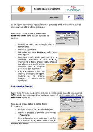 Disciplin
da ima
encont
Faça d
Rubbe
opções
2.10 S
esborr
Faça d
ferram
na: Área Proj
agem. Po
travam a
duplo cliq
er Stamp
s:
Escolha
ferrame
Defina a
Na caix
uma op
Posicion
amostra
manten
um cliq
amostra
passará
Clique
modo a
Poderá
imagem
qualque
Smudge T
Esta ferr
dedo sob
ratar a pin
duplo cliq
menta:
Escolha
Defina
- Press
Para es
o prime
jecto
de ainda
té à últim
ue sobre
p para ac
a o modo
enta.
a opacida
xa de lis
pção.
ne o rato
a. Press
ndo a tec
ue (é a p
a que
á a ser du
e arraste
a duplicar
ser n
m ou nu
er.
Tool (U)
ramenta p
bre uma p
ntura.
ue sobre
a o modo
a pressão
sure.
sborratar
eiro cliqu
Escola E
restaurar
ma gravaç
a ferram
ctivar a pa
o de utili
ade.
sta Optio
o onde p
sione a
cla press
partir des
a image
uplicada.
e o rato
r a image
na próp
uma out
permite s
pintura ai
o botão d
na caixa
o a exerc
a cor prin
ue, selec
EB2,3 da
A
r áreas p
ção.
enta
aleta de
zação de
ons, sele
pretende
tecla A
ionada, e
sta
em
de
m.
ria
tra
simular o
inda por s
desta
de listage
cer com o
ncipal ond
cione a
a Correlh
Ano/Turma:
intadas p
esta
eccione
tirar a
ALT e,
efectue
efeito ob
secar. O e
em.
o dedo
de fez
opção
hã
para o est
tido quan
efeito con
8º
2
tado em q
ndo se pa
nseguido
Ano
Lectivo
2009-2010
Página 13
que se
ssa um
é o de
3
 