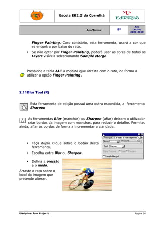 Disciplin
Pr
ut
2.11B
A
c
ainda,
Arrast
local d
preten
na: Área Proj
Finger
se enco
Se não
Layers
ressione a
tilizar a o
Blur Tool
Esta ferr
Sharpen
As ferram
criar bord
afiar as
Faça du
ferrame
Escolha
Defina
e o mod
e o rato s
da imagem
nde altera
jecto
Painting
ontra por
optar po
visíveis s
a tecla A
opção Fin
(R)
ramenta d
n
mentas Blu
as da ima
bordas de
uplo cliqu
enta.
a entre Blu
a pressão
do.
sobre o
m que
ar.
Escola E
g. Caso c
baixo do
r Finger
elecciona
LT à med
ger Pain
de edição
ur (manc
agem com
e forma a
ue sobre
ur ou Sha
o
EB2,3 da
A
contrário,
rato.
Painting
ando Sam
dida que a
nting.
o possui u
char) ou S
m mancha
a increme
o botão
arpen.
a Correlh
Ano/Turma:
, esta fer
g, poderá
mple Mer
arrasta co
uma outra
Sharpen
as, para r
entar a cla
o desta
hã
rramenta
á usar as
rge.
om o rato
a escondid
(afiar) de
reduzir o
aridade.
8º
2
, usará a
cores de
o, de form
da, a fer
eixam o u
detalhe.
Ano
Lectivo
2009-2010
Página 14
a cor que
todos os
ma a
rramenta
utilizador
Permite,
4
e
s
 