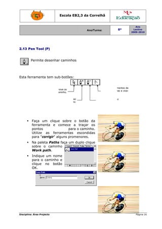 Disciplin
2.13 P
Esta fe
na: Área Proj
Pen Tool
Permite
errament
Faça u
ferrame
pontos
Utilize
para "co
Na pale
sobre o
Work p
Indique
para o
clique
OK.
S
p
jecto
(P)
desenha
a tem su
um clique
enta e c
as ferr
orrigir" al
eta Paths
o caminh
path.
e um nom
caminho
no botã
Selecciona e m
pontos ou o ca
Adi
Escola E
r caminho
b-botões
e sobre
comece
par
ramentas
lguns pro
s faça um
ho
me
e
ão
move os
aminho.
iciona pontos
caminh
EB2,3 da
A
os
:
o botão
a traçar
ra o cami
escond
omenores
m duplo cl
ao
ho.
a Correlh
Ano/Turma:
o da
r os
nho.
didas
.
lique
Retira
camin
C
r
v
hã
a pontos a
nho.
Converte segm
recta em curv
versa.
8º
2
ao
mentos de
vas e vice-
Ano
Lectivo
2009-2010
Página 166
 