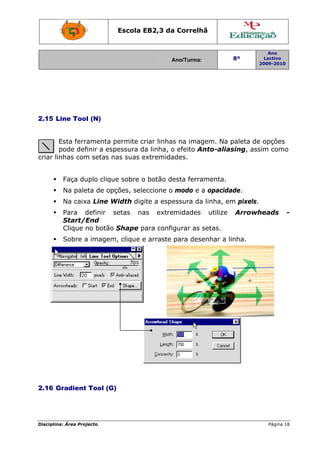 Disciplin
2.15 L
criar li
2.16 G
na: Área Proj
Line Tool
Esta ferra
pode def
inhas com
Faça du
Na pale
Na caix
Para d
Start/E
Clique n
Sobre a
Gradient
jecto
l (N)
amenta p
finir a esp
m setas n
uplo clique
eta de opç
a Line W
definir s
End
no botão
a imagem
Tool (G)
Escola E
permite cr
pessura d
as suas e
e sobre o
ções, sele
Width digi
setas na
Shape p
m, clique e
)
EB2,3 da
A
riar linhas
a linha, o
extremida
o botão de
eccione o
ite a espe
as extre
ara config
e arraste
a Correlh
Ano/Turma:
s na imag
o efeito A
ades.
esta ferra
modo e a
essura da
midades
gurar as s
para dese
hã
gem. Na p
nto-alias
amenta.
a opacida
a linha, em
utilize
setas.
enhar a li
8º
2
paleta de
sing, ass
ade.
m pixels.
Arrowh
inha.
Ano
Lectivo
2009-2010
Página 18
opções
sim como
heads -
8
-
 
