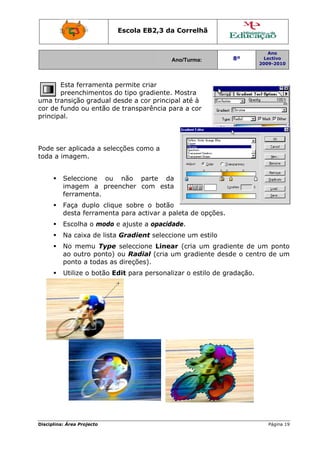 Disciplin
uma t
cor de
princip
Pode s
toda a
na: Área Proj
Esta ferr
preench
ransição
e fundo ou
pal.
ser aplica
a imagem
Seleccio
imagem
ferrame
Faça du
desta fe
Escolha
Na caix
No mem
ao outr
ponto a
Utilize o
jecto
ramenta p
imentos d
gradual d
u então d
da a sele
.
one ou
m a pree
enta.
uplo cliqu
erramenta
a o modo
a de lista
mu Type
ro ponto)
a todas as
o botão E
Escola E
permite c
do tipo gr
desde a co
e transpa
ecções com
não p
encher c
ue sobre
a para ac
e ajuste
a Gradien
e seleccio
ou Radia
s direções
Edit para
EB2,3 da
A
criar
radiente.
or princip
arência pa
mo a
parte da
com esta
o botão
ctivar a pa
a opacida
nt selecci
ne Linea
al (cria u
s).
personali
a Correlh
Ano/Turma:
Mostra
pal até à
ara a cor
o
aleta de o
ade.
one um e
ar (cria u
um gradie
izar o est
hã
opções.
estilo
um gradie
ente desd
tilo de gra
8º
2
ente de u
de o centr
adação.
Ano
Lectivo
2009-2010
Página 19
um ponto
ro de um
9
o
m
 
