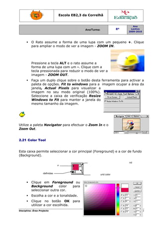 Disciplin
Utilize
Zoom
2.21 C
Esta c
(Backg
Ob
na: Área Proj
O Rato
para am
Pression
forma d
tecla pr
imagem
Faça um
paleta d
janela,
imagem
Seleccio
Window
mesmo
a paleta
Out.
Color Too
aixa perm
ground).
Clique
Backgr
seleccio
Escolha
Clique
utilizar
Fo
bter cores pre
jecto
assume
mpliar o m
ne a tecla
de uma lu
ressionad
m - ZOOM
m duplo c
de opções
Actual
m no seu
one a ca
ws to Fi
tamanho
Navigat
ol
mite selec
em For
round
onar outra
a a cor e a
no botã
a cor esc
oreground colo
edefinidas
Escola E
a forma
modo de v
a ALT e o
upa com u
a para re
M OUT.
clique sob
s. Fit to
Pixels
u modo
ixa de v
it para m
o da imag
tor para e
ccionar a
reground
color
a cor.
a tonalida
ão OK
colhida.
or
EB2,3 da
A
a de uma
ver a ima
o rato ass
um -. Cliq
eduzir o m
bre o bot
windows
para visu
original
erificação
manter a j
gem.
efectuar o
cor princ
d ou
para
ade.
para
a Correlh
Ano/Turma:
a lupa co
gem - ZO
sume a
que com a
modo de v
tão desta
s para a
ualizar a
(100%).
o Resize
janela do
o Zoom In
ipal (Fore
Backgro
Alternar en
hã
om um pe
OOM IN.
a
ver a
ferramen
imagem
e
n e o
eground)
und color
tre Foregroun
8º
2
equeno +
nta para
ocupar a
e a cor d
nd e Backgrou
Ano
Lectivo
2009-2010
Página 22
+. Clique
activar a
a área da
e fundo
nd
2
e
 
