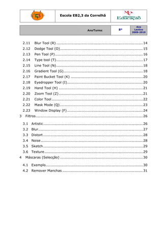 Escola EB2,3 da Correlhã
Ano/Turma: 8º
Ano
Lectivo
2009-2010
2.11  Blur Tool (R) ........................................................................14 
2.12  Dodge Tool (O).....................................................................15 
2.13  Pen Tool (P).........................................................................16 
2.14  Type tool (T)........................................................................17 
2.15  Line Tool (N)........................................................................18 
2.16  Gradient Tool (G)..................................................................18 
2.17  Paint Bucket Tool (K) ............................................................20 
2.18  Eyedropper Tool (I)...............................................................20 
2.19  Hand Tool (H) ......................................................................21 
2.20  Zoom Tool (Z)......................................................................21 
2.21  Color Tool............................................................................22 
2.22  Mask Mode (Q).....................................................................23 
2.23  Window Display (F) ...............................................................24 
3  Filtros.........................................................................................26 
3.1  Artistic...................................................................................26 
3.2  Blur.......................................................................................27 
3.3  Distort ...................................................................................28 
3.4  Noise.....................................................................................28 
3.5  Sketch...................................................................................29 
3.6  Texture..................................................................................29 
4  Máscaras (Selecção) .....................................................................30 
4.1  Exemplo.................................................................................30 
4.2  Remover Manchas ...................................................................31 
 
