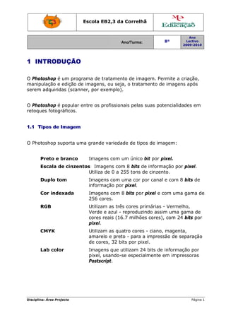 Escola EB2,3 da Correlhã
Ano/Turma: 8º
Ano
Lectivo
2009-2010
Disciplina: Área Projecto Página 1
1 INTRODUÇÃO
O Photoshop é um programa de tratamento de imagem. Permite a criação,
manipulação e edição de imagens, ou seja, o tratamento de imagens após
serem adquiridas (scanner, por exemplo).
O Photoshop é popular entre os profissionais pelas suas potencialidades em
retoques fotográficos.
1.1 Tipos de Imagem
O Photoshop suporta uma grande variedade de tipos de imagem:
Preto e branco Imagens com um único bit por pixel.
Escala de cinzentos Imagens com 8 bits de informação por pixel.
Utiliza de 0 a 255 tons de cinzento.
Duplo tom Imagens com uma cor por canal e com 8 bits de
informação por pixel.
Cor indexada Imagens com 8 bits por pixel e com uma gama de
256 cores.
RGB Utilizam as três cores primárias - Vermelho,
Verde e azul - reproduzindo assim uma gama de
cores reais (16.7 milhões cores), com 24 bits por
pixel.
CMYK Utilizam as quatro cores - ciano, magenta,
amarelo e preto - para a impressão de separação
de cores, 32 bits por pixel.
Lab color Imagens que utilizam 24 bits de informação por
pixel, usando-se especialmente em impressoras
Postscript.
 