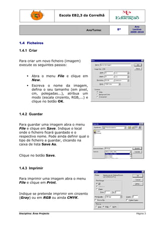 Disciplin
1.4 F
1.4.1
Para c
execut
1.4.2
Para g
File e
onde o
respec
tipo de
caixa d
Clique
1.4.3
Para im
File e
Indiqu
(Gray
na: Área Proj
icheiros
Criar
criar um n
te os seg
Abra o
New.
Escreva
defina
cm, po
modo (
clique n
Guardar
guardar u
clique em
o ficheiro
ctivo nom
e ficheiro
de lista S
e no botão
Imprimir
mprimir u
clique em
ue se pret
y) ou em R
jecto
novo fiche
uintes pa
menu F
a o nom
o seu ta
olegadas
escala cin
no botão O
ma image
m Save. I
ficará gu
me. Pode a
a guarda
Save As.
o Save.
uma imag
m Print.
tende imp
RGB ou a
Escola E
eiro (imag
assos:
File e c
me da
manho (e
...), atri
nzento, R
OK.
em abra o
Indique o
uardado e
ainda def
ar, clicand
gem abra
primir em
ainda CM
EB2,3 da
A
gem)
lique em
imagem,
em pixel,
ibua um
RGB,...) e
o menu
o local
e o
finir qual o
do na
o menu
m cinzento
YK.
a Correlh
Ano/Turma:
m
,
,
m
e
o
o
hã
8º
2
Ano
Lectivo
2009-2010
Página 33
 