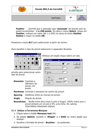 Disciplin
F
p
F
R
Pressio
Para e
pincéis
tipo de
Dia
Har
Spa
Ang
Rou
2.1.1
1. C
2. N
d
3. E
na: Área Proj
eather
ixels envo
Feather, i
Radius e c
one a tec
escolher o
s para se
e pincel.
meter C
d
p
p
rdness C
acing D
gle Â
undness
p
in
Utilizar a
Clique sob
Na paleta
desejar.
Escolha o
jecto
permit
olventes
indique u
clique no
cla ALT pa
o tipo de p
leccionar
Controlo a
diâmetro d
pincel, em
pixels.
Controlo o
Distância
Ângulo do
Razão
pincel pint
ntermédio
Ferrame
bre o botã
Options
formato
Escola E
te que a s
- 1 a 250
m valor (
botão OK
ara selecc
pincel sel
E
outro
a
do
m
o tamanh
entre as
o pincel.
entre do
tará um c
os desenh
enta Marq
ão Marqu
, escolha
do pincel
EB2,3 da
A
selecção s
0 pixels.
(de 1 a 25
K.
cionar a p
eccione o
Efectue um
o do cent
marcas d
is eixos (
circulo e 0
ham elips
quee
uee tool
a "Shap
l - Brush
a Correlh
Ano/Turma:
seja "sua
Ou abra
50) na ca
partir do
o separad
m duplo c
tro do pin
do pincel.
curto e lo
0% uma
ses.
(M).
ppe" e o
es - se p
hã
vizada" d
o menu S
aixa de te
centro.
dor Brush
clique sob
ncel.
ongo). 10
linha. Os
Estilo ou
pretender
8º
2
de acordo
Select, c
xto Feath
es.
bre um do
00% indic
valores
outra op
r.
Ano
Lectivo
2009-2010
Página 6
com os
clique em
her
os
ca que o
pção que
6
e
 