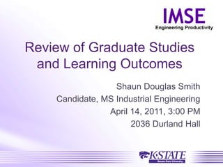 Review of Graduate Studies
and Learning Outcomes
Shaun Douglas Smith
Candidate, MS Industrial Engineering
April 14, 2011, 3:00 PM
2036 Durland Hall
 