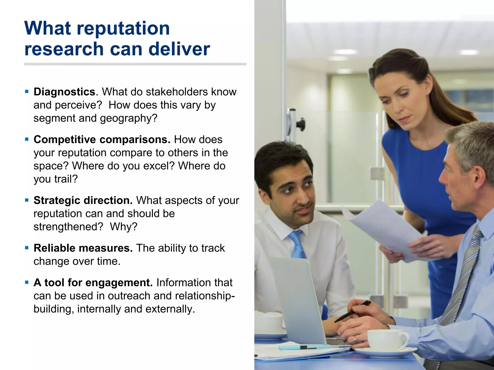 What reputation
research can deliver
 Diagnostics. What do stakeholders know
and perceive? How does this vary by
segment and geography?
 Competitive comparisons. How does
your reputation compare to others in the
space? Where do you excel? Where do
you trail?
 Strategic direction. What aspects of your
reputation can and should be
strengthened? Why?
 Reliable measures. The ability to track
change over time.
 A tool for engagement. Information that
can be used in outreach and relationship-
building, internally and externally.
2525
 
