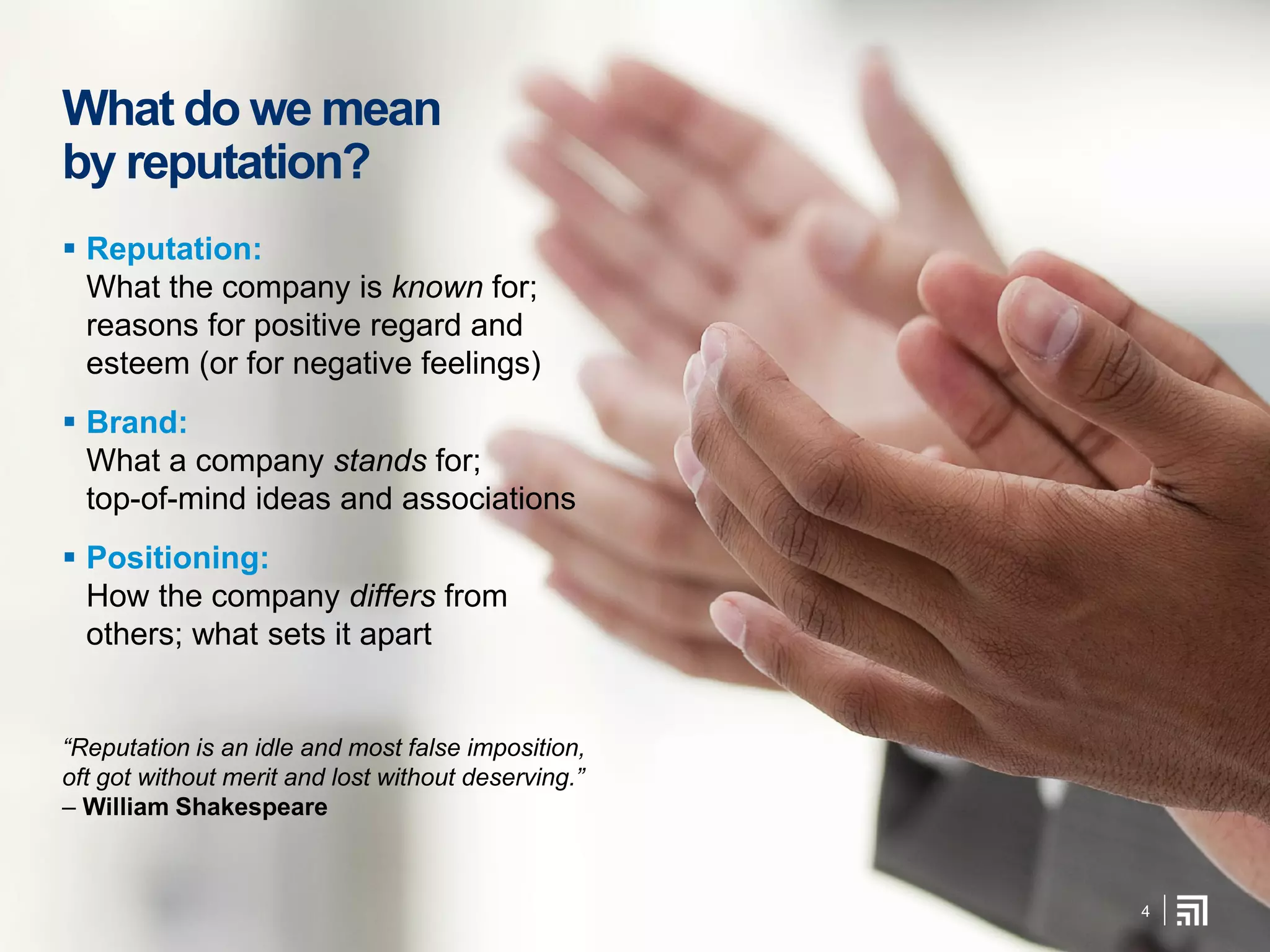 What do we mean
by reputation?
 Reputation:
What the company is known for;
reasons for positive regard and
esteem (or for negative feelings)
 Brand:
What a company stands for;
top-of-mind ideas and associations
 Positioning:
How the company differs from
others; what sets it apart
“Reputation is an idle and most false imposition,
oft got without merit and lost without deserving.”
– William Shakespeare
4
 